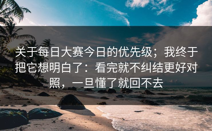 关于每日大赛今日的优先级；我终于把它想明白了：看完就不纠结更好对照，一旦懂了就回不去