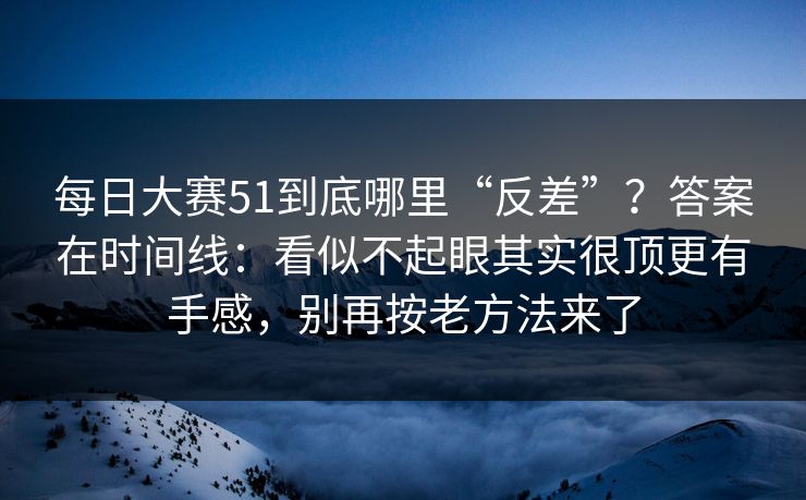 每日大赛51到底哪里“反差”？答案在时间线：看似不起眼其实很顶更有手感，别再按老方法来了