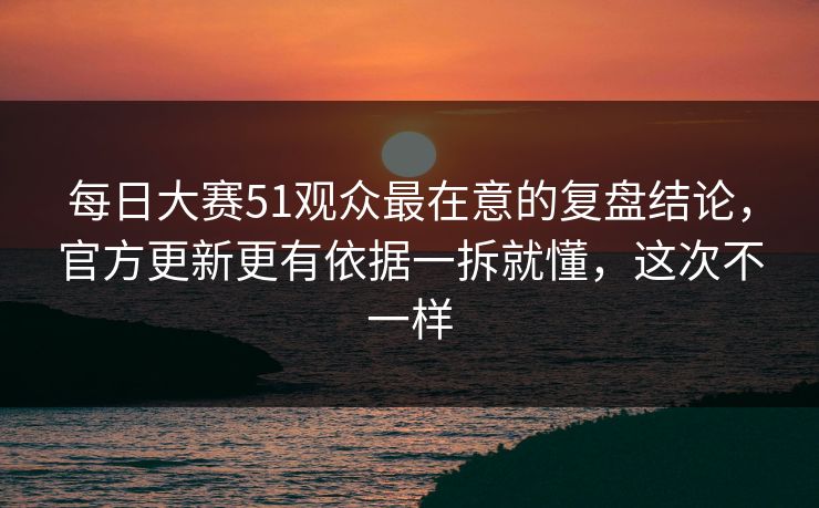 每日大赛51观众最在意的复盘结论，官方更新更有依据一拆就懂，这次不一样