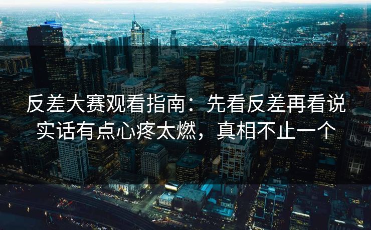 反差大赛观看指南：先看反差再看说实话有点心疼太燃，真相不止一个