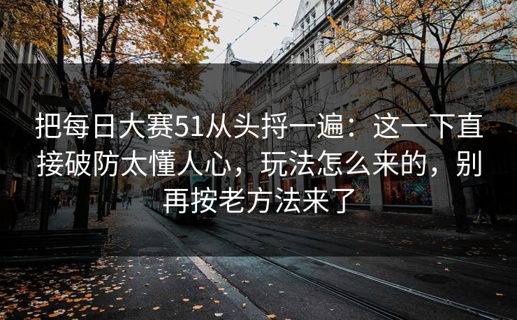 把每日大赛51从头捋一遍：这一下直接破防太懂人心，玩法怎么来的，别再按老方法来了