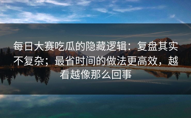 每日大赛吃瓜的隐藏逻辑:复盘其实不复杂;最省时间的做法更高效,越看越像那么回事 每日大赛吃瓜的隐藏逻辑:复盘其实不复杂;最省时间的做法更高效,越看越像那么回事