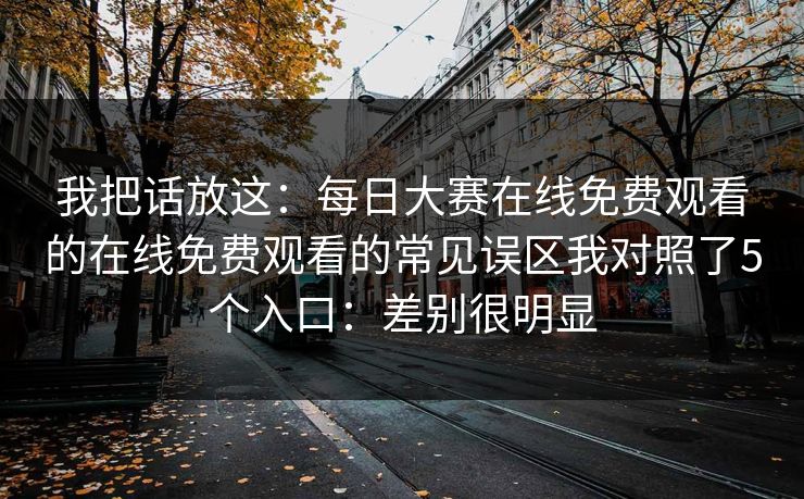 我把话放这:每日大赛在线免费观看的在线免费观看的常见误区我对照了5个入口:差别很明显 我把话放这:每日大赛在线免费观看的在线免费观看的常见误区我对照了5个入口:差别很明显