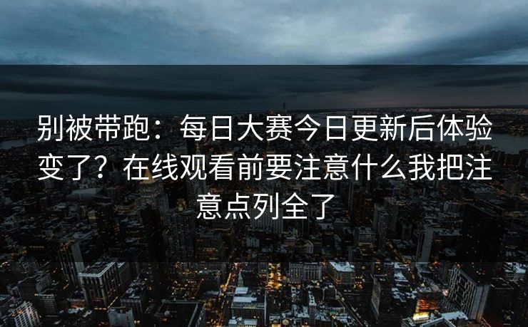 别被带跑：每日大赛今日更新后体验变了？在线观看前要注意什么我把注意点列全了