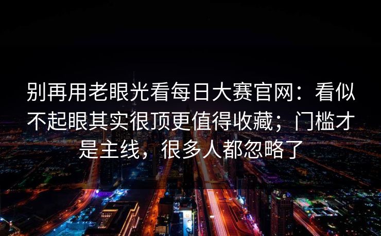 别再用老眼光看每日大赛官网：看似不起眼其实很顶更值得收藏；门槛才是主线，很多人都忽略了