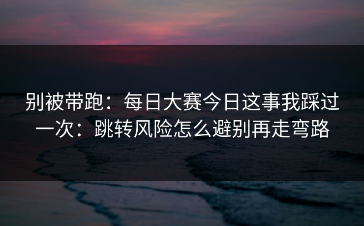 别被带跑：每日大赛今日这事我踩过一次：跳转风险怎么避别再走弯路