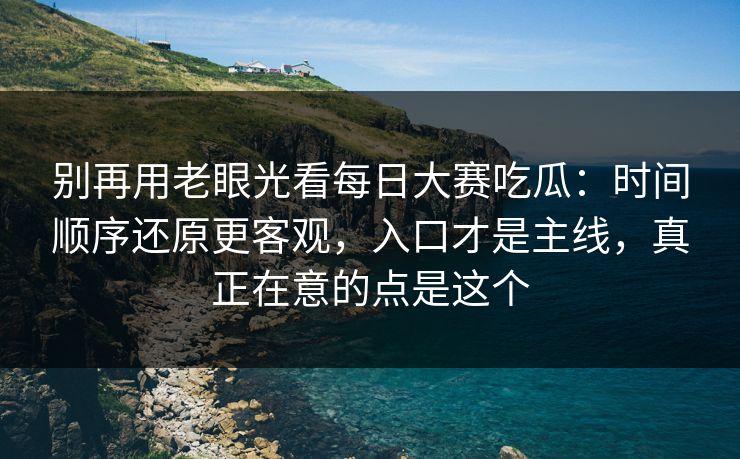 别再用老眼光看每日大赛吃瓜：时间顺序还原更客观，入口才是主线，真正在意的点是这个