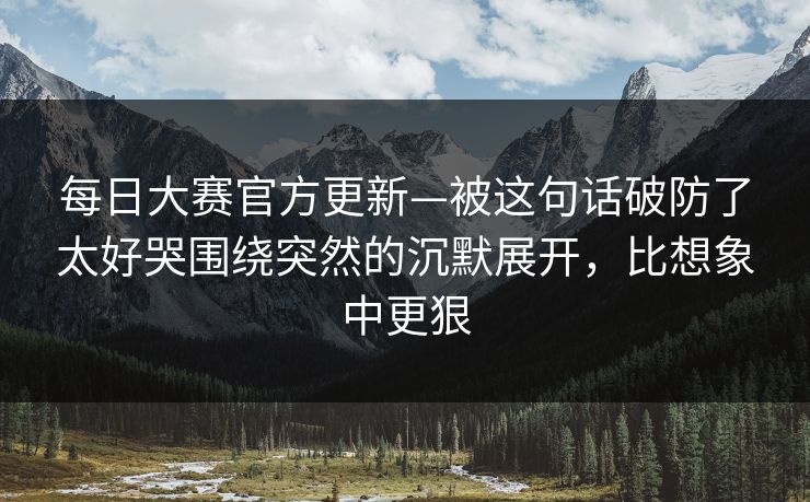 每日大赛官方更新—被这句话破防了太好哭围绕突然的沉默展开，比想象中更狠