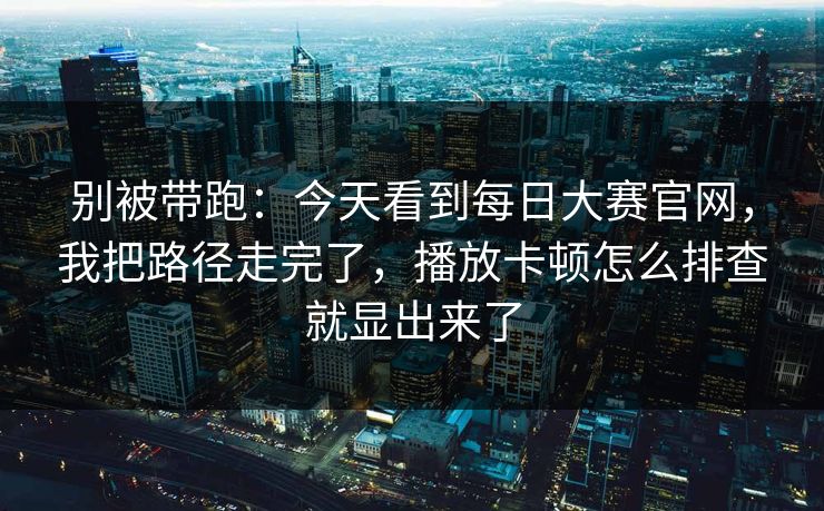 别被带跑：今天看到每日大赛官网，我把路径走完了，播放卡顿怎么排查就显出来了