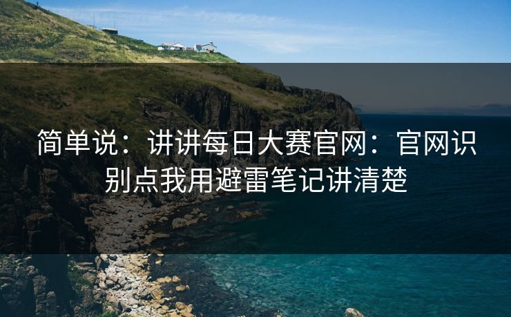 简单说：讲讲每日大赛官网：官网识别点我用避雷笔记讲清楚