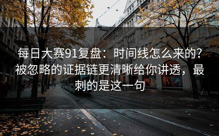 每日大赛91复盘：时间线怎么来的？被忽略的证据链更清晰给你讲透，最刺的是这一句