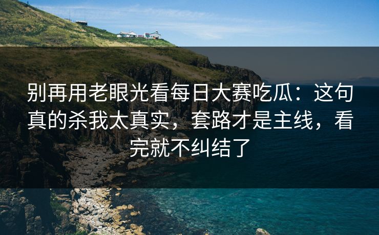 别再用老眼光看每日大赛吃瓜：这句真的杀我太真实，套路才是主线，看完就不纠结了