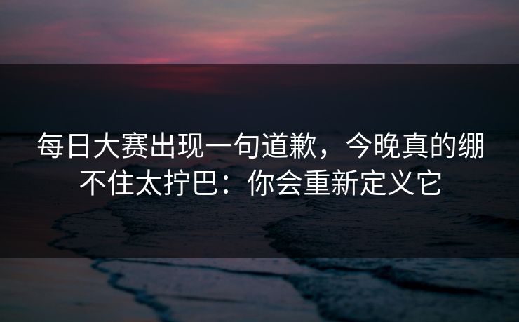 每日大赛出现一句道歉，今晚真的绷不住太拧巴：你会重新定义它