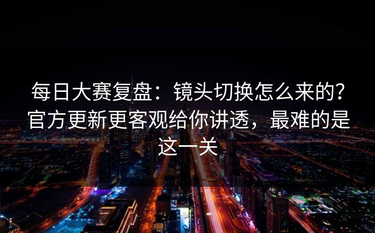每日大赛复盘:镜头切换怎么来的?官方更新更客观给你讲透,最难的是这一关 每日大赛复盘:镜头切换怎么来的?官方更新更客观给你讲透,最难的是这一关