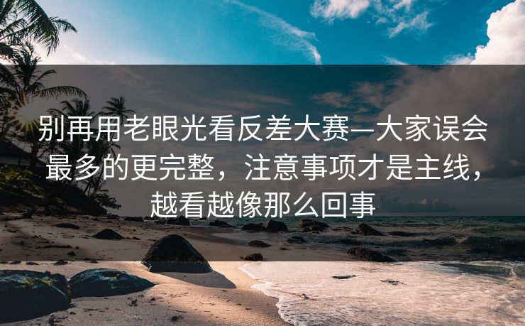 别再用老眼光看反差大赛—大家误会最多的更完整,注意事项才是主线,越看越像那么回事