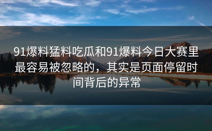 91爆料猛料吃瓜和91爆料今日大赛里最容易被忽略的，其实是页面停留时间背后的异常